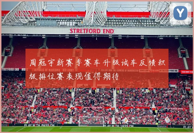 周冠宇新赛季赛车升级试车反馈积极排位赛表现值得期待