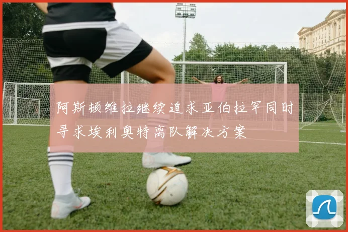 阿斯顿维拉继续追求亚伯拉罕同时寻求埃利奥特离队解决方案