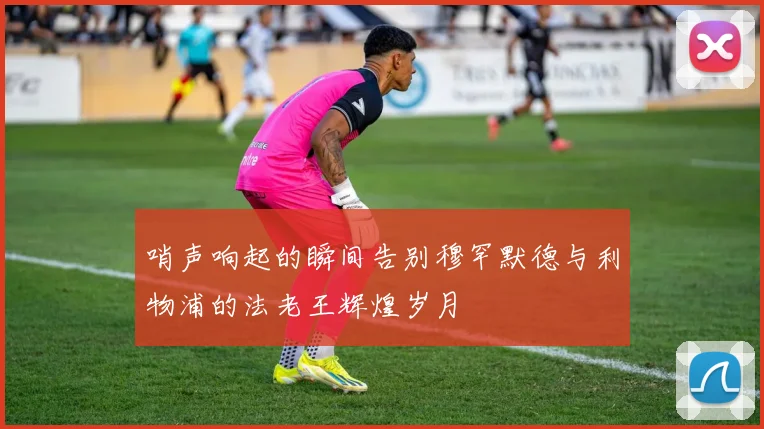 哨声响起的瞬间告别穆罕默德与利物浦的法老王辉煌岁月