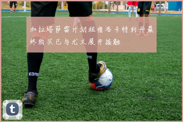 加拉塔萨雷计划租借洛卡特利并最终购买已与尤文展开接触