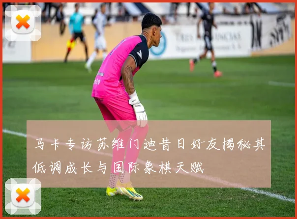 马卡专访苏维门迪昔日好友揭秘其低调成长与国际象棋天赋