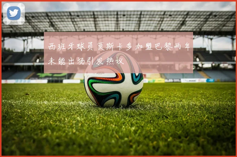 西班牙球员莫斯卡多加盟巴黎两年未能出场引发热议