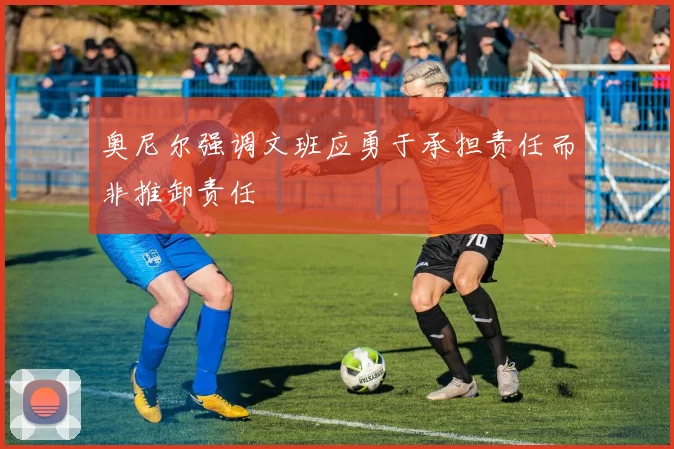 奥尼尔强调文班应勇于承担责任而非推卸责任