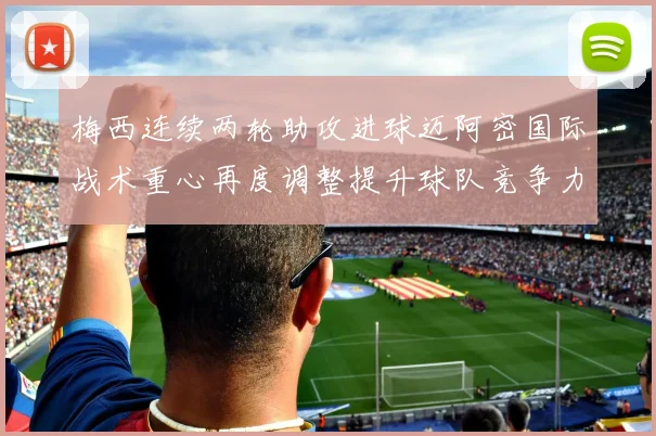 梅西连续两轮助攻进球迈阿密国际战术重心再度调整提升球队竞争力