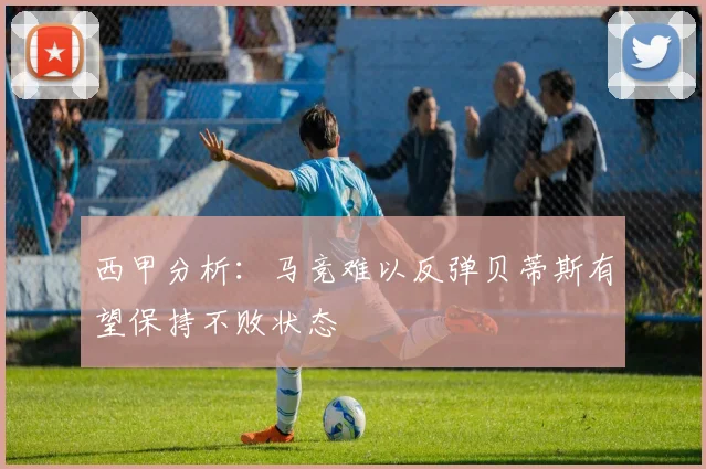 西甲分析：马竞难以反弹贝蒂斯有望保持不败状态