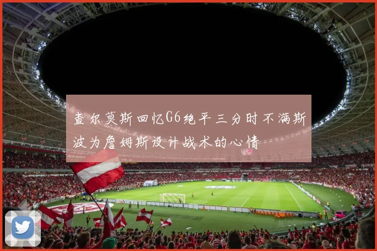 查尔莫斯回忆G6绝平三分时不满斯波为詹姆斯设计战术的心情