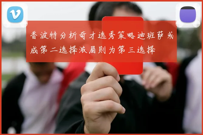 香波特分析奇才选秀策略迪班萨或成第二选择浓眉则为第三选择