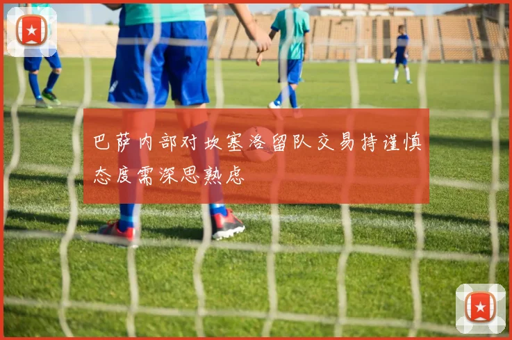巴萨内部对坎塞洛留队交易持谨慎态度需深思熟虑