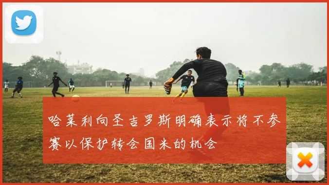 哈莱利向圣吉罗斯明确表示将不参赛以保护转会国米的机会