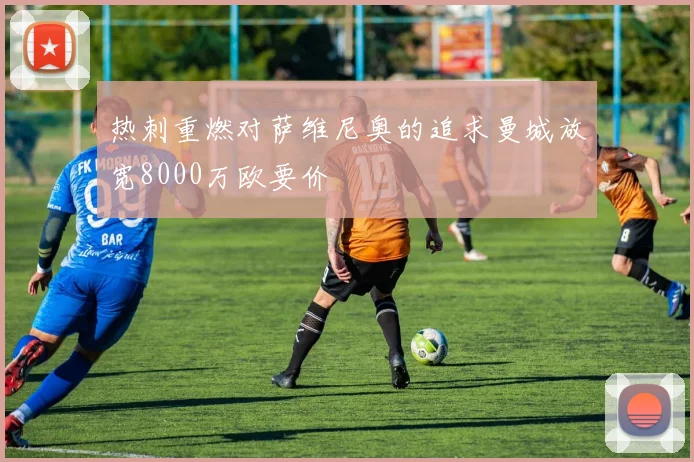 热刺重燃对萨维尼奥的追求曼城放宽8000万欧要价