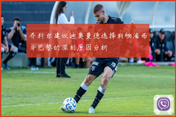 乔科尔建议迪奥曼德选择利物浦而非巴黎的深刻原因分析