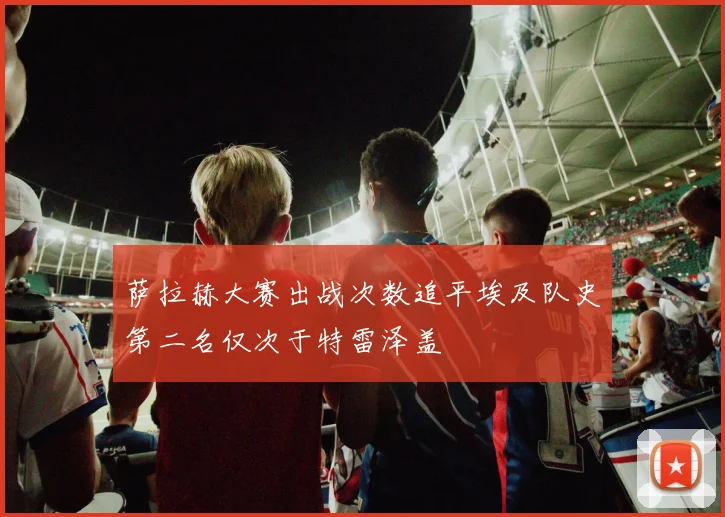 萨拉赫大赛出战次数追平埃及队史第二名仅次于特雷泽盖