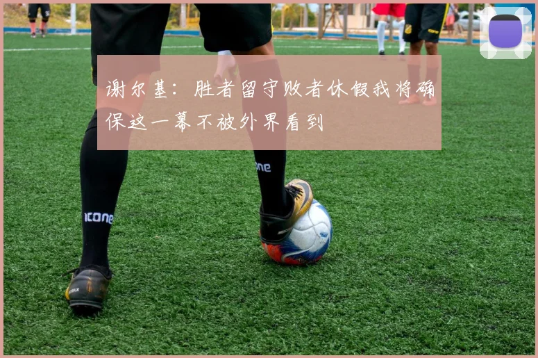 谢尔基：胜者留守败者休假我将确保这一幕不被外界看到