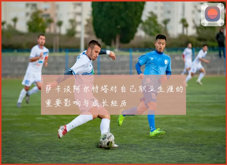 萨卡谈阿尔特塔对自己职业生涯的重要影响与成长经历