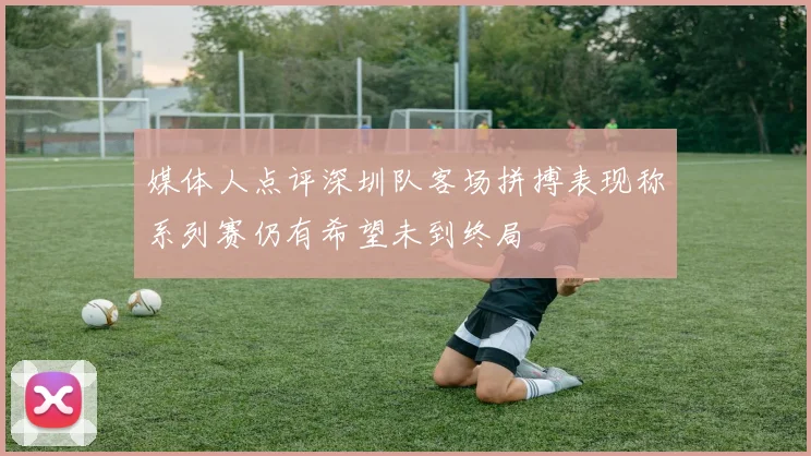 媒体人点评深圳队客场拼搏表现称系列赛仍有希望未到终局