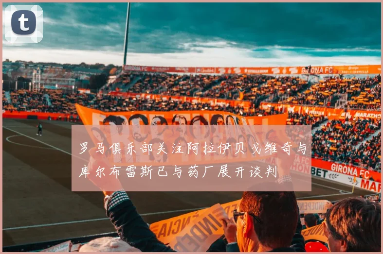 罗马俱乐部关注阿拉伊贝戈维奇与库尔布雷斯已与药厂展开谈判