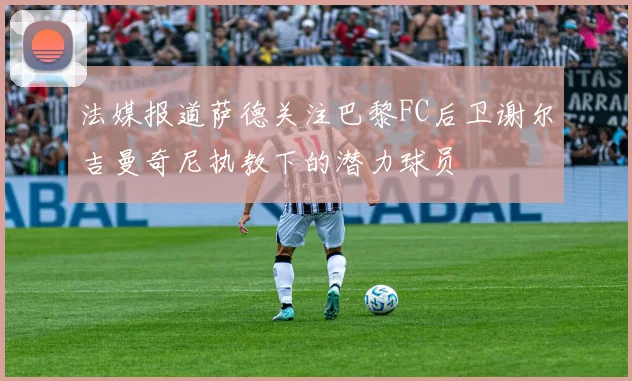 法媒报道萨德关注巴黎FC后卫谢尔吉曼奇尼执教下的潜力球员