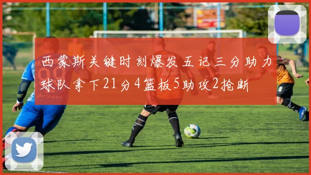 西蒙斯关键时刻爆发五记三分助力球队拿下21分4篮板5助攻2抢断