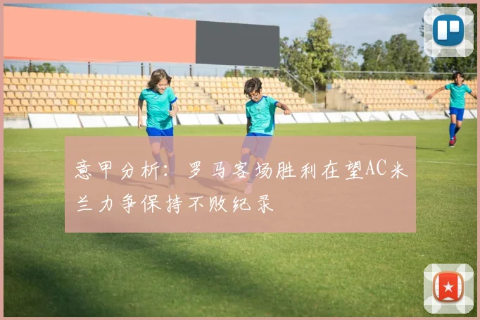意甲分析：罗马客场胜利在望AC米兰力争保持不败纪录