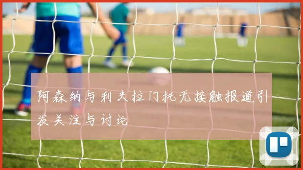 阿森纳与利夫拉门托无接触报道引发关注与讨论