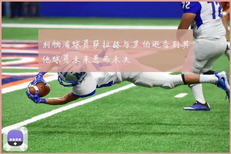 利物浦球员萨拉赫与罗伯逊告别其他球员未来悬而未决