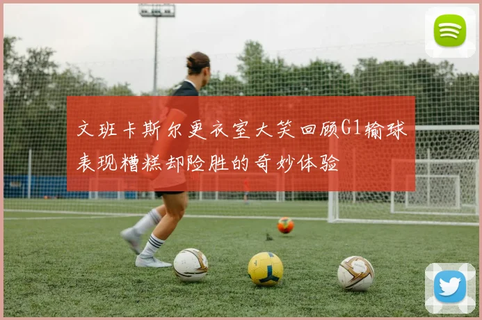 文班卡斯尔更衣室大笑回顾G1输球表现糟糕却险胜的奇妙体验