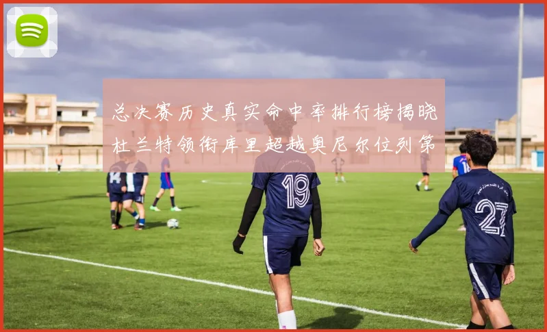 总决赛历史真实命中率排行榜揭晓杜兰特领衔库里超越奥尼尔位列第11