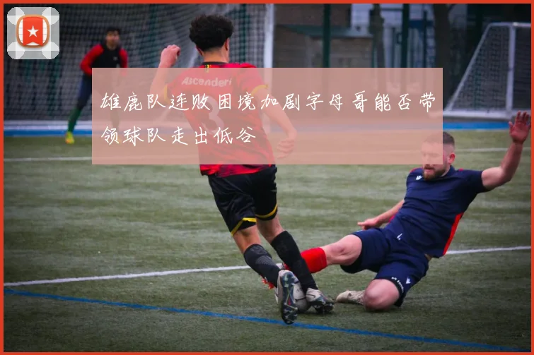 雄鹿队连败困境加剧字母哥能否带领球队走出低谷