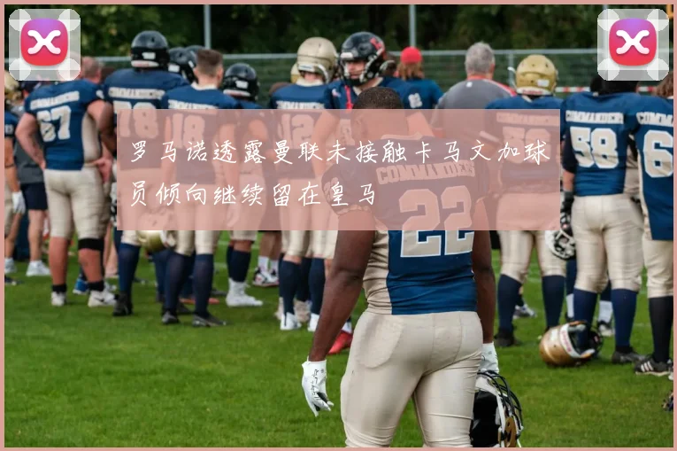 罗马诺透露曼联未接触卡马文加球员倾向继续留在皇马