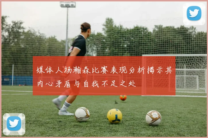 媒体人杨瀚森比赛表现分析揭示其内心矛盾与自我不足之处