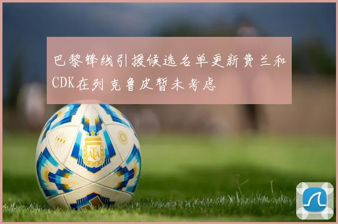 巴黎锋线引援候选名单更新费兰和CDK在列克鲁皮暂未考虑