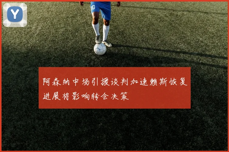 阿森纳中场引援谈判加速赖斯恢复进展将影响转会决策