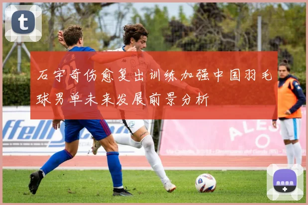 石宇奇伤愈复出训练加强中国羽毛球男单未来发展前景分析