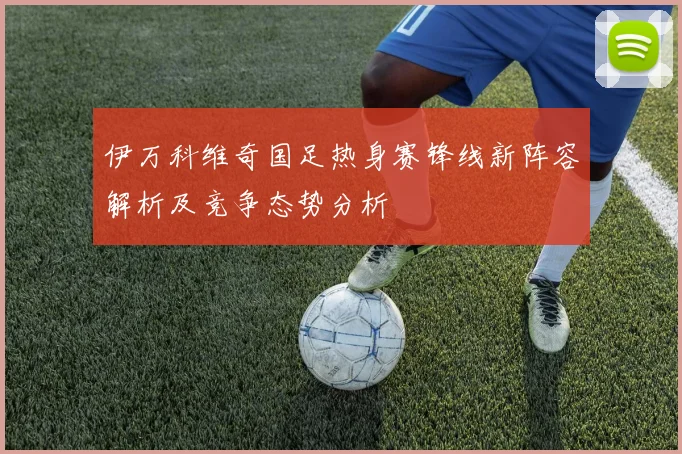 伊万科维奇国足热身赛锋线新阵容解析及竞争态势分析