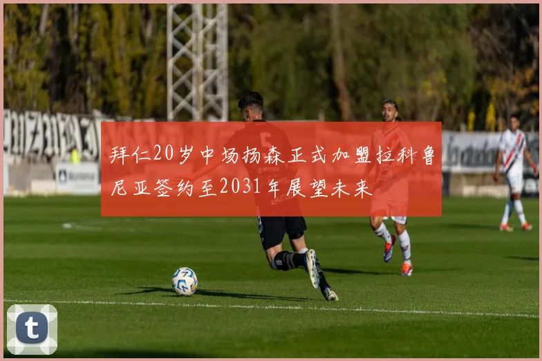 拜仁20岁中场扬森正式加盟拉科鲁尼亚签约至2031年展望未来